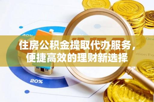 新平住房公积金提取代办服务，便捷高效的理财新选择