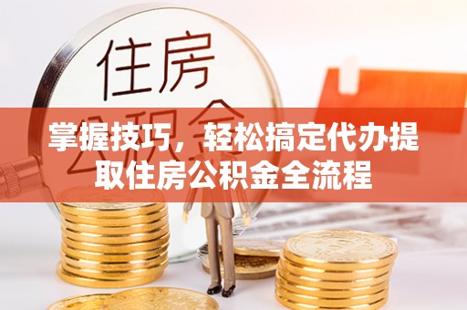 新平掌握技巧，轻松搞定代办提取住房公积金全流程