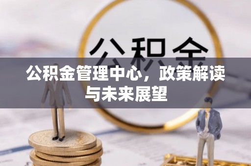 新平公积金管理中心，政策解读与未来展望