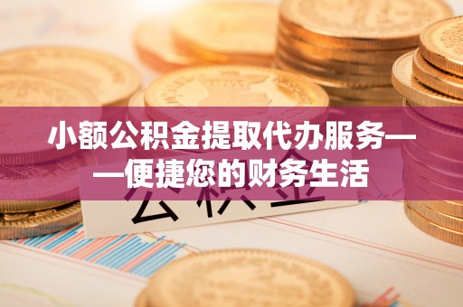 新平小额公积金提取代办服务——便捷您的财务生活