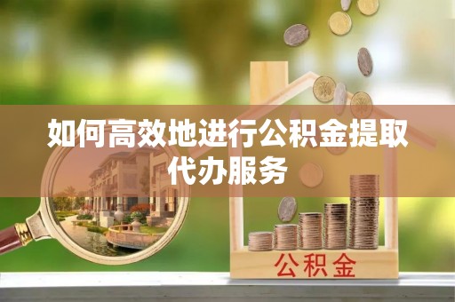 新平如何高效地进行公积金提取代办服务