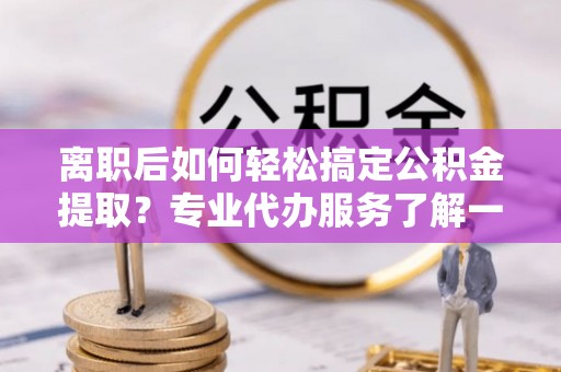 新平离职后如何轻松搞定公积金提取？专业代办服务了解一下