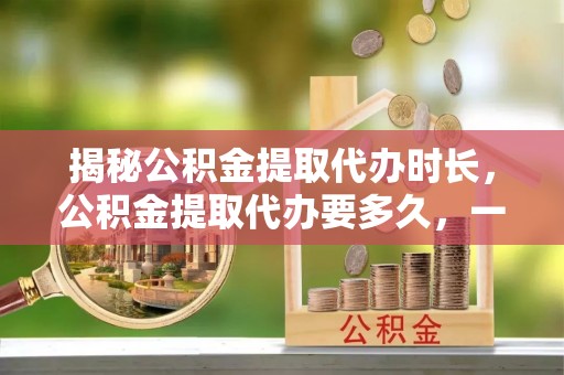 新平揭秘公积金提取代办时长，公积金提取代办要多久，一文读懂全流程