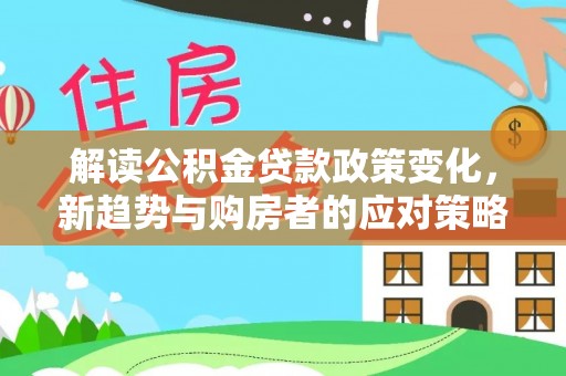 新平解读公积金贷款政策变化，新趋势与购房者的应对策略