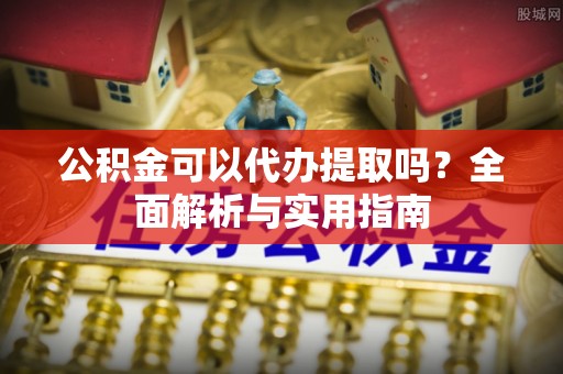 新平公积金可以代办提取吗？全面解析与实用指南