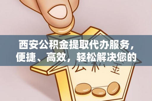 新平西安公积金提取代办服务，便捷、高效，轻松解决您的资金需求