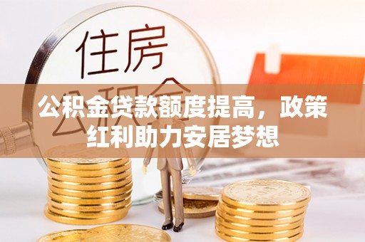 新平公积金贷款额度提高，政策红利助力安居梦想