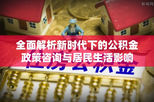新平全面解析新时代下的公积金政策咨询与居民生活影响