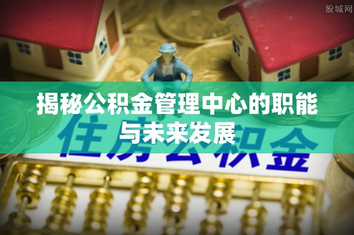 新平揭秘公积金管理中心的职能与未来发展