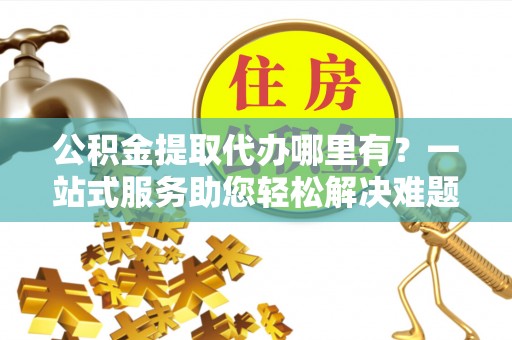 新平公积金提取代办哪里有？一站式服务助您轻松解决难题