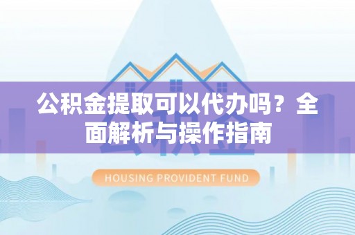 新平公积金提取可以代办吗？全面解析与操作指南