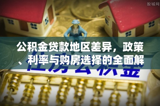 新平公积金贷款地区差异，政策、利率与购房选择的全面解析