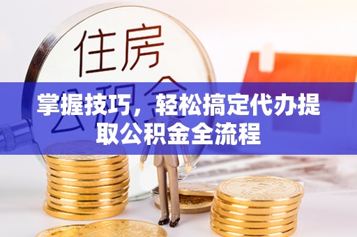 新平掌握技巧，轻松搞定代办提取公积金全流程