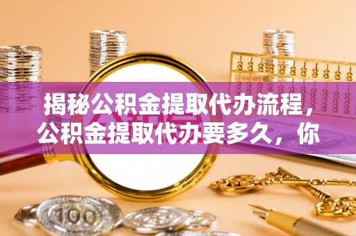 新平揭秘公积金提取代办流程，公积金提取代办要多久，你真的了解吗？