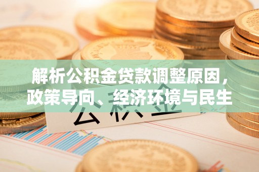 新平解析公积金贷款调整原因，政策导向、经济环境与民生需求的多重考量