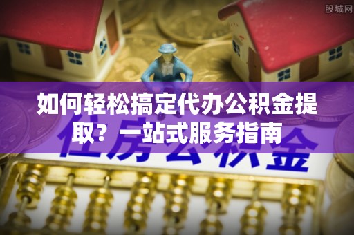 新平如何轻松搞定代办公积金提取？一站式服务指南