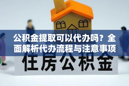 新平公积金提取可以代办吗？全面解析代办流程与注意事项