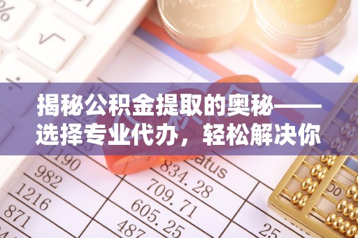 新平揭秘公积金提取的奥秘——选择专业代办，轻松解决你的难题