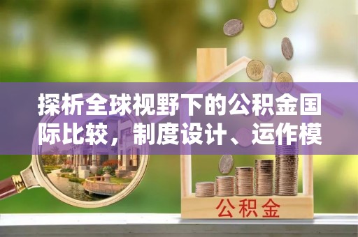 新平探析全球视野下的公积金国际比较，制度设计、运作模式与未来趋势