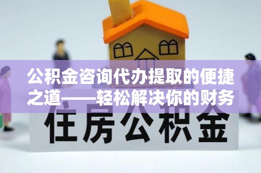 新平公积金咨询代办提取的便捷之道——轻松解决你的财务难题