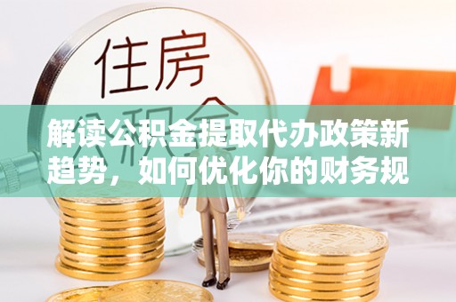 新平解读公积金提取代办政策新趋势，如何优化你的财务规划