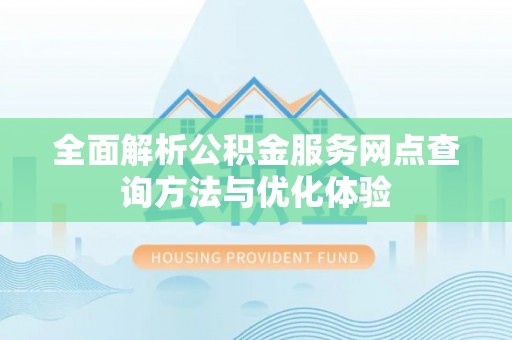 新平全面解析公积金服务网点查询方法与优化体验