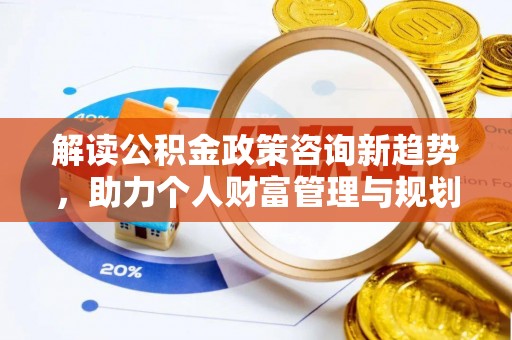 新平解读公积金政策咨询新趋势，助力个人财富管理与规划