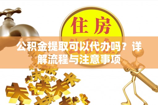 新平公积金提取可以代办吗？详解流程与注意事项