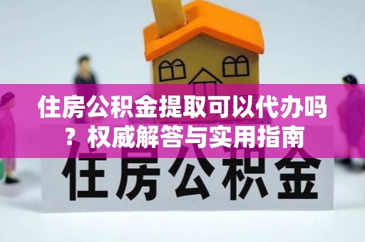 新平住房公积金提取可以代办吗？权威解答与实用指南