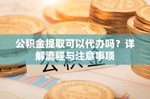 新平公积金提取可以代办吗？详解流程与注意事项