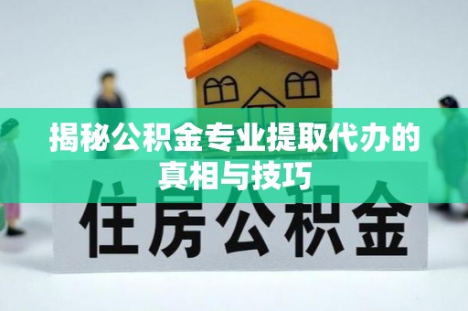 新平揭秘公积金专业提取代办的真相与技巧