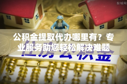 新平公积金提取代办哪里有？专业服务助您轻松解决难题