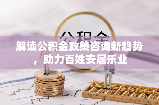 新平解读公积金政策咨询新趋势，助力百姓安居乐业