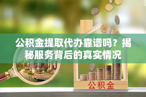 新平公积金提取代办靠谱吗？揭秘服务背后的真实情况