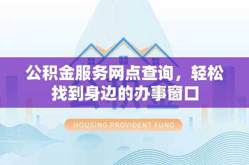 新平公积金服务网点查询，轻松找到身边的办事窗口